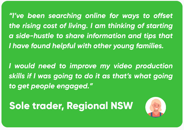 Quote from a sole trader based in regional NSW stating: “I’ve been searching online for ways to offset the rising cost of living. I am thinking of starting a side-hustle to share information and tips that I have found helpful with other young families. I would need to improve my video production skills if I was going to do it as that’s what going to get people engaged.”