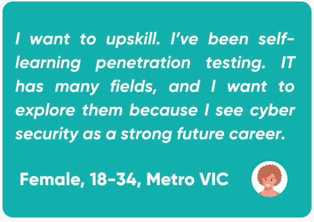 Quote from a female in the 18-34 year old age range, based in metropolitan Victoria stating: “I want to upskill. I've been self-learning penetration testing. IT has many fields and I want to explore them because I see cyber security as a strong future career.”