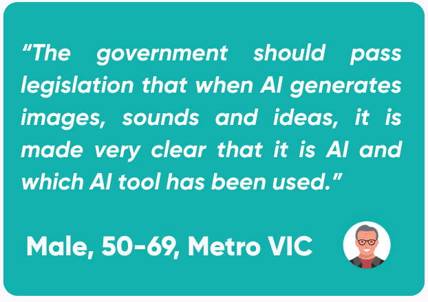 Quote from a male in the 50-69 year old age range, based in metropolitan Victoria stating: “The government should pass legislation that when AI generates images, sounds and ideas, it is made very clear that it is AI and which AI tool has been used.”